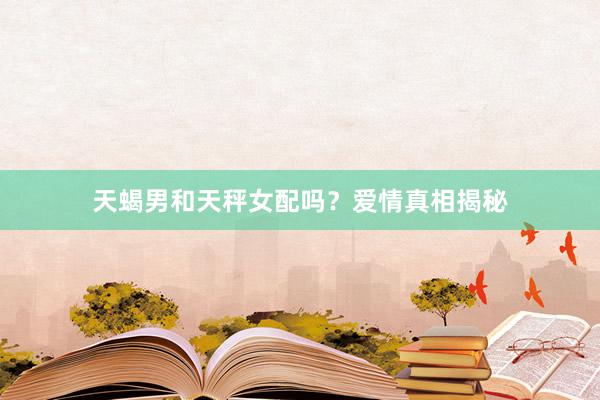 天蝎男和天秤女配吗？爱情真相揭秘