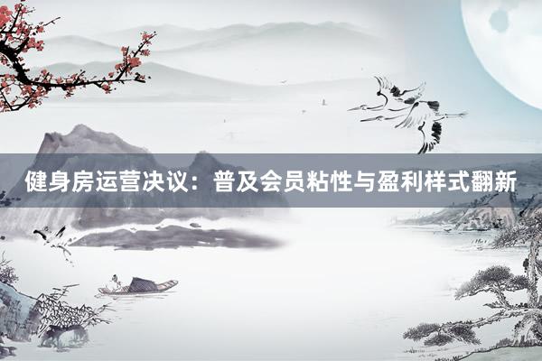 健身房运营决议：普及会员粘性与盈利样式翻新